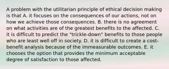 A problem with the utilitarian principle of ethical decision making is that A. it focuses on the consequences of our actions, not on how we achieve those consequences. B. there is no agreement on what activities are of the greatest benefits to the affected. C. it is difficult to predict the "trickle-down" benefits to those people who are least well off in society. D. it is difficult to create a cost-benefit analysis because of the immeasurable outcomes. E. it chooses the option that provides the minimum acceptable degree of satisfaction to those affected.