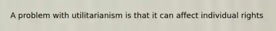 A problem with utilitarianism is that it can affect individual rights