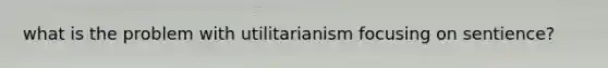 what is the problem with utilitarianism focusing on sentience?