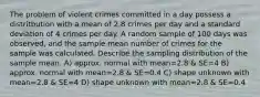 The problem of violent crimes committed in a day possess a distritbution with a mean of 2.8 crimes per day and a standard deviation of 4 crimes per day. A random sample of 100 days was observed, and the sample mean number of crimes for the sample was calculated. Describe the sampling distribution of the sample mean. A) approx. normal with mean=2.8 & SE=4 B) approx. normal with mean=2.8 & SE=0.4 C) shape unknown with mean=2.8 & SE=4 D) shape unknown with mean=2.8 & SE=0.4