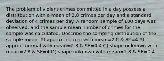 The problem of violent crimes committed in a day possess a distritbution with a mean of 2.8 crimes per day and a standard deviation of 4 crimes per day. A random sample of 100 days was observed, and the sample mean number of crimes for the sample was calculated. Describe the sampling distribution of the sample mean. A) approx. normal with mean=2.8 & SE=4 B) approx. normal with mean=2.8 & SE=0.4 C) shape unknown with mean=2.8 & SE=4 D) shape unknown with mean=2.8 & SE=0.4