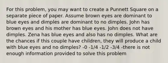 For this problem, you may want to create a Punnett Square on a separate piece of paper. Assume brown eyes are dominant to blue eyes and dimples are dominant to no dimples. John has brown eyes and his mother has blue eyes. John does not have dimples. Zena has blue eyes and also has no dimples. What are the chances if this couple have children, they will produce a child with blue eyes and no dimples? -0 -1/4 -1/2 -3/4 -there is not enough information provided to solve this problem