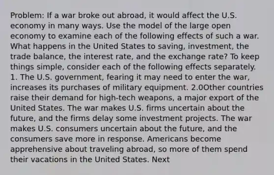 Problem: If a war broke out abroad, it would affect the U.S. economy in many ways. Use the model of the large open economy to examine each of the following effects of such a war. What happens in the United States to saving, investment, the trade balance, the interest rate, and the exchange rate? To keep things simple, consider each of the following effects separately. 1. The U.S. government, fearing it may need to enter the war, increases its purchases of military equipment. 2.0Other countries raise their demand for high-tech weapons, a major export of the United States. The war makes U.S. firms uncertain about the future, and the firms delay some investment projects. The war makes U.S. consumers uncertain about the future, and the consumers save more in response. Americans become apprehensive about traveling abroad, so more of them spend their vacations in the United States. Next