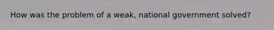 How was the problem of a weak, national government solved?