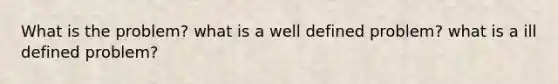 What is the problem? what is a well defined problem? what is a ill defined problem?