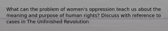 What can the problem of women's oppression teach us about the meaning and purpose of human rights? Discuss with reference to cases in The Unfinished Revolution