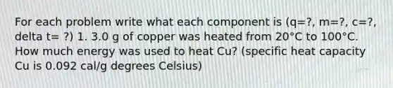 For each problem write what each component is (q=?, m=?, c=?, delta t= ?) 1. 3.0 g of copper was heated from 20°C to 100°C. How much energy was used to heat Cu? (specific heat capacity Cu is 0.092 cal/g degrees Celsius)