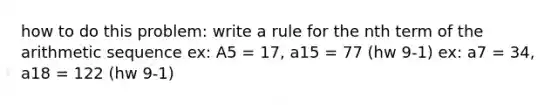 how to do this problem: write a rule for the nth term of the arithmetic sequence ex: A5 = 17, a15 = 77 (hw 9-1) ex: a7 = 34, a18 = 122 (hw 9-1)