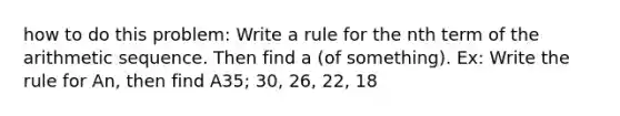 how to do this problem: Write a rule for the nth term of the arithmetic sequence. Then find a (of something). Ex: Write the rule for An, then find A35; 30, 26, 22, 18