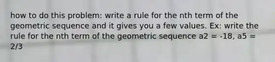 how to do this problem: write a rule for the nth term of the geometric sequence and it gives you a few values. Ex: write the rule for the nth term of the geometric sequence a2 = -18, a5 = 2/3