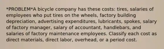 *PROBLEM*A bicycle company has these costs: tires, salaries of employees who put tires on the wheels, factory building depreciation, advertising expenditures, lubricants, spokes, salary of factory manager, salary of accountant, handlebars, and salaries of factory maintenance employees. Classify each cost as direct materials, direct labor, overhead, or a period cost.