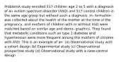 ProblemA study enrolled 517 children age 2 to 5 with a diagnosis of an autism spectrum disorder (ASD) and 517 control children in the same age group but without such a diagnosis. In- formation was collected about the health of the mother at the time of the pregnancy, and mothers of children with or without ASD were matched based on similar age and demo- graphics. They found that metabolic conditions such as type 2 diabetes and hypertension were more frequent among the mothers of children with ASD. This is an example of an: (a) Observational study with a cohort design (b) Experimental study (c) Observational prospective study (d) Observational study with a case-control design