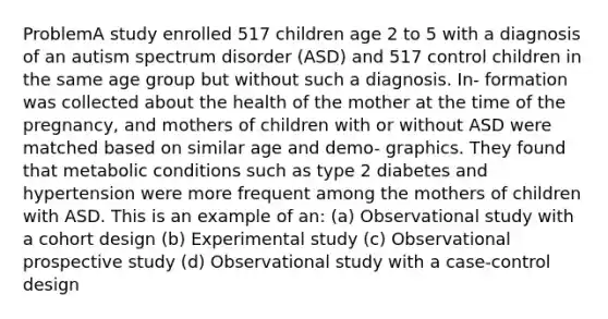 ProblemA study enrolled 517 children age 2 to 5 with a diagnosis of an autism spectrum disorder (ASD) and 517 control children in the same age group but without such a diagnosis. In- formation was collected about the health of the mother at the time of the pregnancy, and mothers of children with or without ASD were matched based on similar age and demo- graphics. They found that metabolic conditions such as type 2 diabetes and hypertension were more frequent among the mothers of children with ASD. This is an example of an: (a) Observational study with a cohort design (b) Experimental study (c) Observational prospective study (d) Observational study with a case-control design