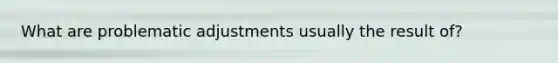 What are problematic adjustments usually the result of?