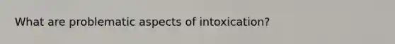 What are problematic aspects of intoxication?