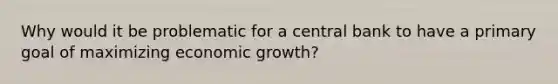 Why would it be problematic for a central bank to have a primary goal of maximizing economic growth?