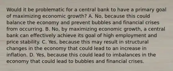 Would it be problematic for a central bank to have a primary goal of maximizing economic​ growth? A. No, because this could balance the economy and prevent bubbles and financial crises from occurring. B. No, by maximizing economic​ growth, a central bank can effectively achieve its goal of high employment and price stability. C. Yes, because this may result in structural changes in the economy that could lead to an increase in inflation. D. Yes, because this could lead to imbalances in the economy that could lead to bubbles and financial crises.