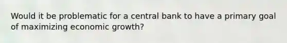 Would it be problematic for a central bank to have a primary goal of maximizing economic​ growth?