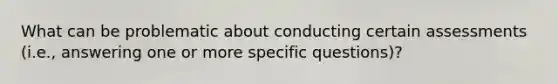 What can be problematic about conducting certain assessments (i.e., answering one or more specific questions)?