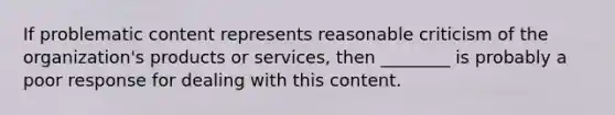 If problematic content represents reasonable criticism of the organization's products or services, then ________ is probably a poor response for dealing with this content.