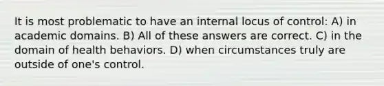 It is most problematic to have an internal locus of control: A) in academic domains. B) All of these answers are correct. C) in the domain of health behaviors. D) when circumstances truly are outside of one's control.