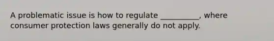 A problematic issue is how to regulate __________, where consumer protection laws generally do not apply.