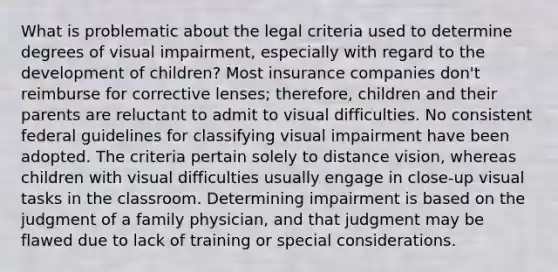 What is problematic about the legal criteria used to determine degrees of visual impairment, especially with regard to the development of children? Most insurance companies don't reimburse for corrective lenses; therefore, children and their parents are reluctant to admit to visual difficulties. No consistent federal guidelines for classifying visual impairment have been adopted. The criteria pertain solely to distance vision, whereas children with visual difficulties usually engage in close-up visual tasks in the classroom. Determining impairment is based on the judgment of a family physician, and that judgment may be flawed due to lack of training or special considerations.