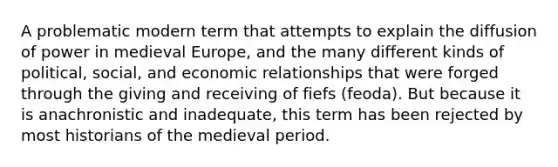 A problematic modern term that attempts to explain the diffusion of power in medieval Europe, and the many different kinds of political, social, and economic relationships that were forged through the giving and receiving of fiefs (feoda). But because it is anachronistic and inadequate, this term has been rejected by most historians of the medieval period.