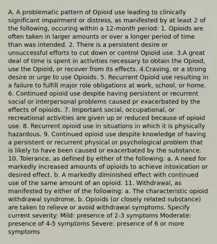 A. A problematic pattern of Opioid use leading to clinically significant impairment or distress, as manifested by at least 2 of the following, occuring within a 12-month period: 1. Opioids are often taken in larger amounts or over a longer period of time than was intended. 2. There is a persistent desire or unsuccessful efforts to cut down or control Opioid use. 3.A great deal of time is spent in activities necessary to obtain the Opioid, use the Opioid, or recover from its effects. 4.Craving, or a strong desire or urge to use Opioids. 5. Recurrent Opioid use resulting in a failure to fulfill major role obligations at work, school, or home. 6. Continued opioid use despite having persistent or recurrent social or interpersonal problems caused pr exacerbated by the effects of opioids. 7. Important social, occupational, or recreational activities are given up or reduced because of opioid use. 8. Recurrent opioid use in situations in which it is physically hazardous. 9. Continued opioid use despite knowledge of having a persistent or recurrent physical or psychological problem that is likely to have been caused or exacerbated by the substance. 10. Tolerance, as defined by either of the following: a. A need for markedly increased amounts of opioids to achieve intoxication or desired effect. b. A markedly diminished effect with continued use of the same amount of an opioid. 11. Withdrawal, as manifested by either of the following: a. The characteristic opioid withdrawal syndrome. b. Opioids (or closely related substance) are taken to relieve or avoid withdrawal symptoms. Specify current severity: Mild: presence of 2-3 symptoms Moderate: presence of 4-5 symptoms Severe: presence of 6 or more symptoms