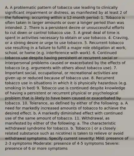 A. A problematic pattern of tobacco use leading to clinically significant impairment or distress, as manifested by at least 2 of the following, occurring within a 12-month period: 1. Tobacco is often taken in larger amounts or over a longer period than was intended. 2. There is a persistent desire or unsuccessful efforts to cut down or control tobacco use. 3. A great deal of time is spent in activities necessary to obtain or use tobacco. 4. Craving, or a strong desire or urge to use tobacco. 5. Recurrent tobacco use resulting in a failure to fulfill a major role obligation at work, school, or home (e.g. interference with work). 6. Continued tobacco use despite having persistent or recurrent social or interpersonal problems caused or exacerbated by the effects of tobacco (e.g. arguments with others about tobacco use). 7. Important social, occupational, or recreational activities are given up or reduced because of tobacco use. 8. Recurrent tobacco use in situations in which it is physically hazardous (e.g. smoking in bed) 9. Tobacco use is continued despite knowledge of having a persistent or recurrent physical or psychological problem that is likely to have been caused or exacerbated by tobacco. 10. Tolerance, as defined by either of the following: a. A need for markedly increased amounts of tobacco to achieve the desired effect. b. A markedly diminished effect with continued use of the same amount of tobacco. 11. Withdrawal, as manifested by either of the following: a. The characteristic withdrawal syndrome for tobacco. b. Tobacco ( or a closely related substance such as nicotine) is taken to relieve or avoid withdrawal symptoms. Specify current severity: Mild: presence of 2-3 symptoms Moderate: presence of 4-5 symptoms Severe: presence of 6 or more symptoms