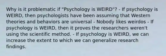 Why is it problematic if "Psychology is WEIRD"? - If psychology is WEIRD, then psychologists have been assuming that Western theories and behaviors are universal - Nobody likes weirdos - If psychology is WEIRD, then it proves the researchers weren't using <a href='https://www.questionai.com/knowledge/koXrTCHtT5-the-scientific-method' class='anchor-knowledge'>the scientific method</a>. - If psychology is WEIRD, we can increase the extent to which we can generalize research findings.