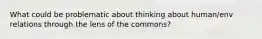 What could be problematic about thinking about human/env relations through the lens of the commons?