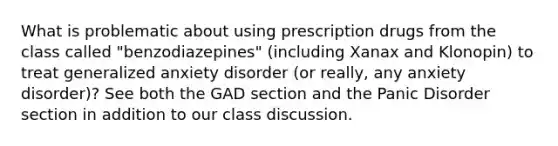 What is problematic about using prescription drugs from the class called "benzodiazepines" (including Xanax and Klonopin) to treat generalized anxiety disorder (or really, any anxiety disorder)? See both the GAD section and the Panic Disorder section in addition to our class discussion.