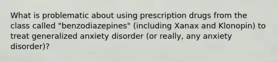 What is problematic about using prescription drugs from the class called "benzodiazepines" (including Xanax and Klonopin) to treat generalized anxiety disorder (or really, any anxiety disorder)?