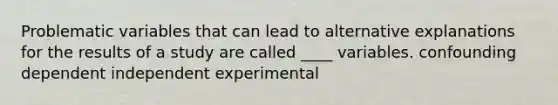 Problematic variables that can lead to alternative explanations for the results of a study are called ____ variables. confounding dependent independent experimental