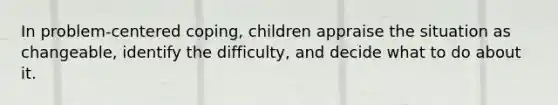 In problem-centered coping, children appraise the situation as changeable, identify the difficulty, and decide what to do about it.