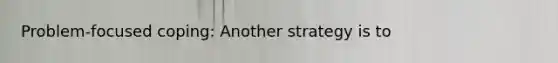 Problem-focused coping: Another strategy is to