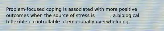 Problem-focused coping is associated with more positive outcomes when the source of stress is ______. a.biological b.flexible c.controllable. d.emotionally overwhelming.