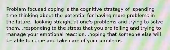 Problem-focused coping is the cognitive strategy of .spending time thinking about the potential for having more problems in the future. .looking straight at one's problems and trying to solve them. .responding to the stress that you are felling and trying to manage your emotional reaction. .hoping that someone else will be able to come and take care of your problems.