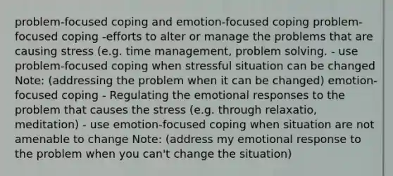 problem-focused coping and emotion-focused coping problem-focused coping -efforts to alter or manage the problems that are causing stress (e.g. time management, problem solving. - use problem-focused coping when stressful situation can be changed Note: (addressing the problem when it can be changed) emotion-focused coping - Regulating the emotional responses to the problem that causes the stress (e.g. through relaxatio, meditation) - use emotion-focused coping when situation are not amenable to change Note: (address my emotional response to the problem when you can't change the situation)