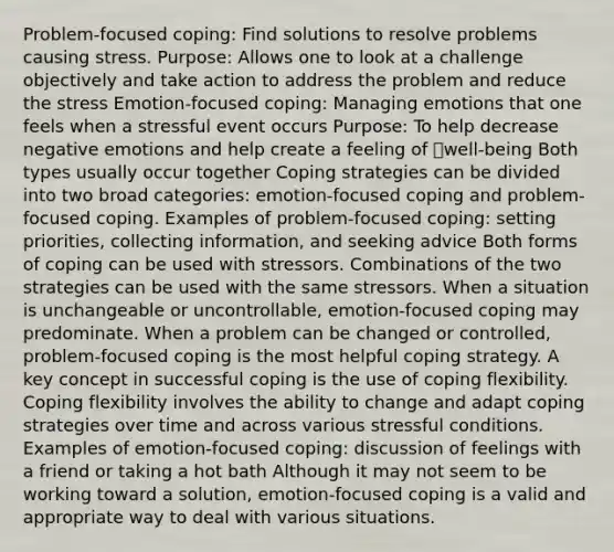 Problem-focused coping: Find solutions to resolve problems causing stress. Purpose: Allows one to look at a challenge objectively and take action to address the problem and reduce the stress Emotion-focused coping: Managing emotions that one feels when a stressful event occurs Purpose: To help decrease negative emotions and help create a feeling of well-being Both types usually occur together Coping strategies can be divided into two broad categories: emotion-focused coping and problem-focused coping. Examples of problem-focused coping: setting priorities, collecting information, and seeking advice Both forms of coping can be used with stressors. Combinations of the two strategies can be used with the same stressors. When a situation is unchangeable or uncontrollable, emotion-focused coping may predominate. When a problem can be changed or controlled, problem-focused coping is the most helpful coping strategy. A key concept in successful coping is the use of coping flexibility. Coping flexibility involves the ability to change and adapt coping strategies over time and across various stressful conditions. Examples of emotion-focused coping: discussion of feelings with a friend or taking a hot bath Although it may not seem to be working toward a solution, emotion-focused coping is a valid and appropriate way to deal with various situations.