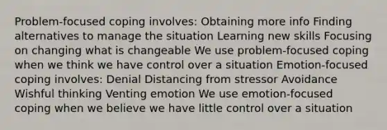 Problem-focused coping involves: Obtaining more info Finding alternatives to manage the situation Learning new skills Focusing on changing what is changeable We use problem-focused coping when we think we have control over a situation Emotion-focused coping involves: Denial Distancing from stressor Avoidance Wishful thinking Venting emotion We use emotion-focused coping when we believe we have little control over a situation