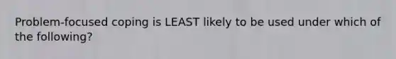 Problem-focused coping is LEAST likely to be used under which of the following?