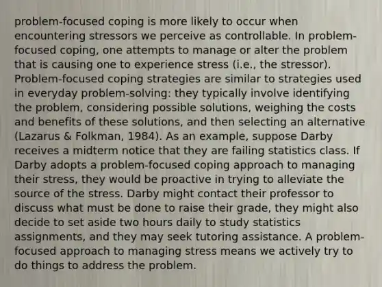 problem-focused coping is more likely to occur when encountering stressors we perceive as controllable. In problem-focused coping, one attempts to manage or alter the problem that is causing one to experience stress (i.e., the stressor). Problem-focused coping strategies are similar to strategies used in everyday problem-solving: they typically involve identifying the problem, considering possible solutions, weighing the costs and benefits of these solutions, and then selecting an alternative (Lazarus & Folkman, 1984). As an example, suppose Darby receives a midterm notice that they are failing statistics class. If Darby adopts a problem-focused coping approach to managing their stress, they would be proactive in trying to alleviate the source of the stress. Darby might contact their professor to discuss what must be done to raise their grade, they might also decide to set aside two hours daily to study statistics assignments, and they may seek tutoring assistance. A problem-focused approach to managing stress means we actively try to do things to address the problem.