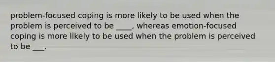 problem-focused coping is more likely to be used when the problem is perceived to be ____, whereas emotion-focused coping is more likely to be used when the problem is perceived to be ___.