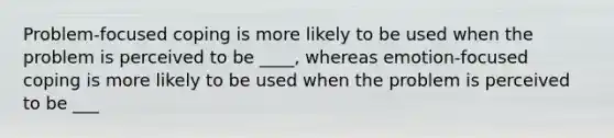 ​Problem-focused coping is more likely to be used when the problem is perceived to be ____, whereas emotion-focused coping is more likely to be used when the problem is perceived to be ___