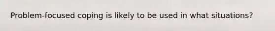 Problem-focused coping is likely to be used in what situations?