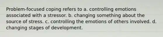 Problem-focused coping refers to a. controlling emotions associated with a stressor. b. changing something about the source of stress. c. controlling the emotions of others involved. d. changing stages of development.