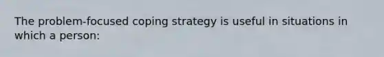 The problem-focused coping strategy is useful in situations in which a person: