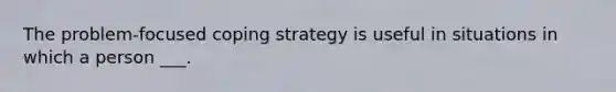 The problem-focused coping strategy is useful in situations in which a person ___.